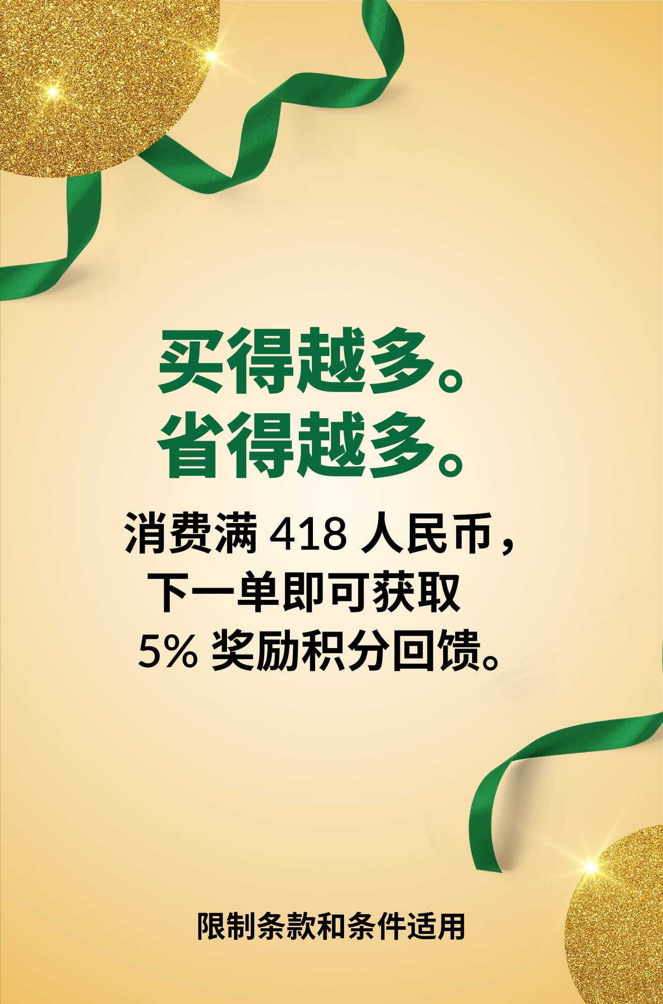 买得越多。省得越多。消费满 418 人民币，下一单即可获取 5% 奖励积分回馈。