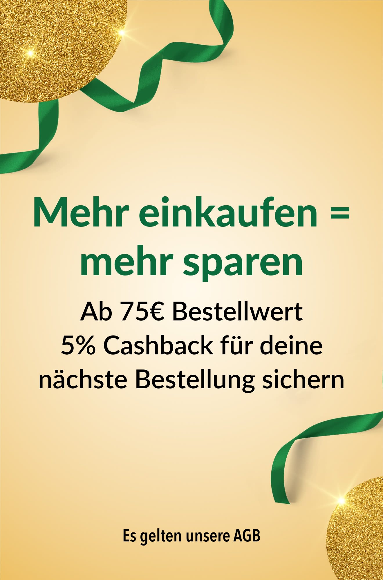Mehr einkaufen = mehr sparen. Ab 75€ Bestellwert 5% Cashback für deine nächste Bestellung erhalten.