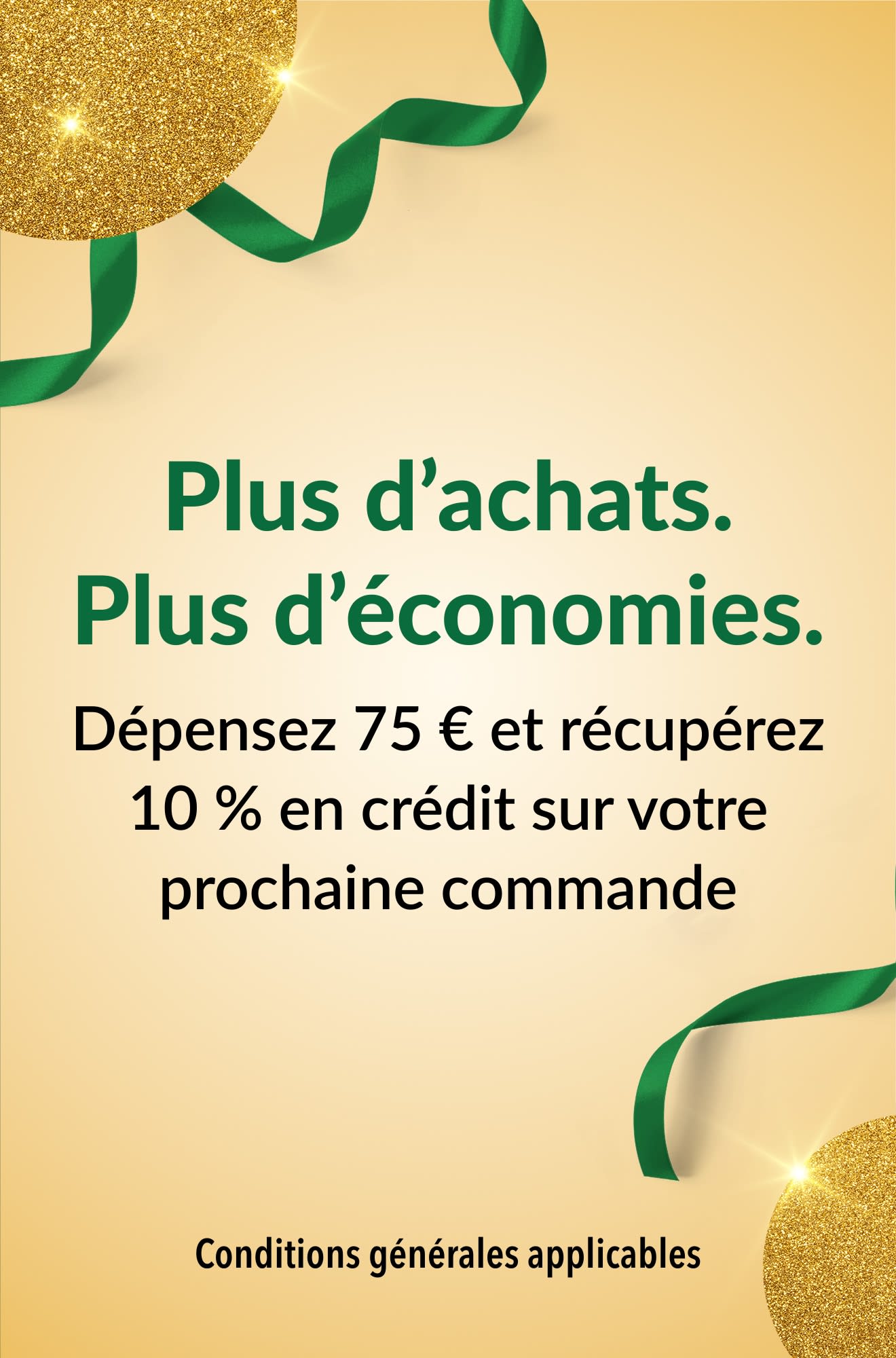 Plus d’achats. Plus d’économies. Dépensez 75 € et récupérez 10 % en crédit sur votre prochaine commande.