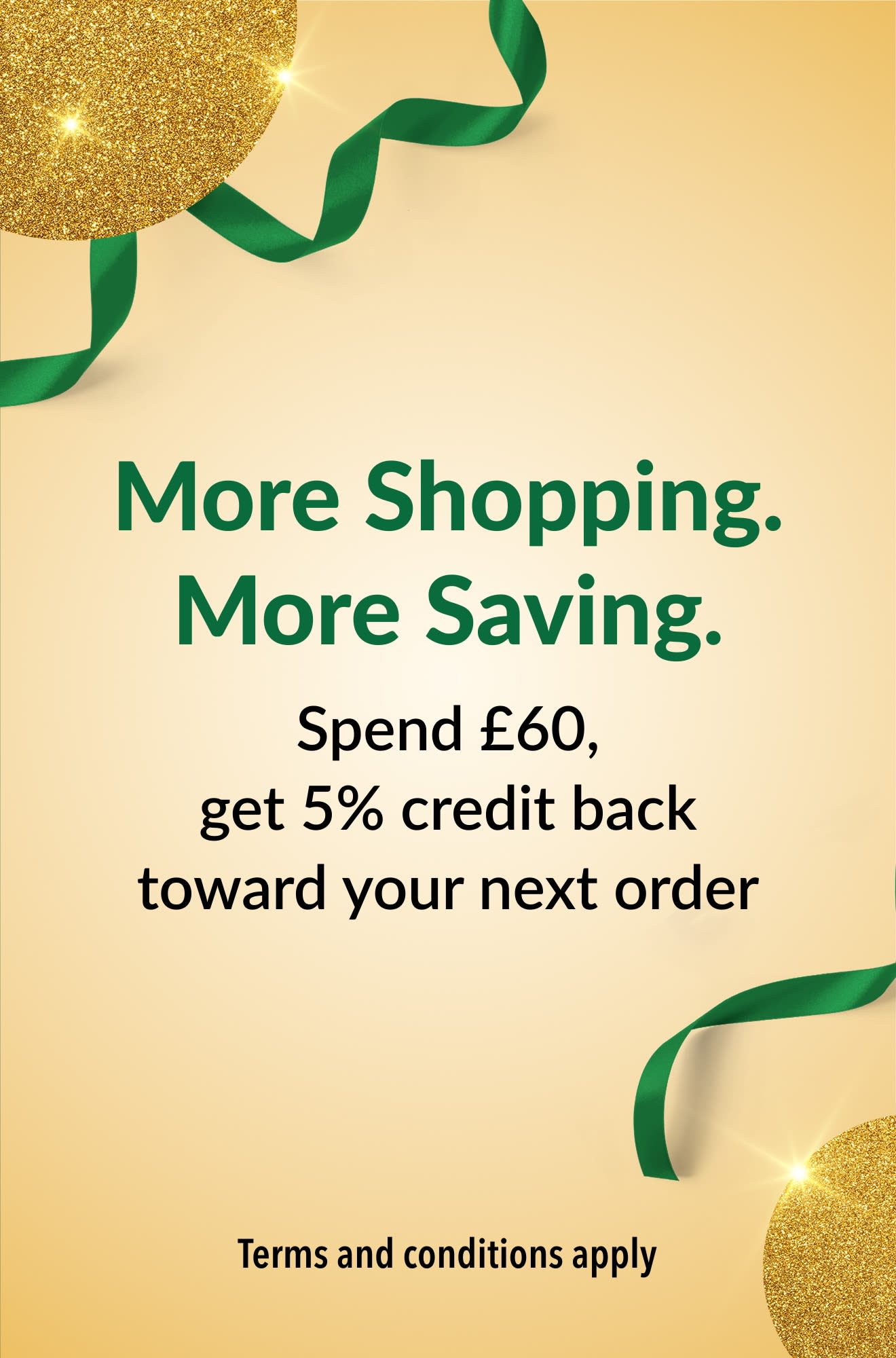 More Shopping. More Saving. Spend £60, get 5% credit back toward your next order.