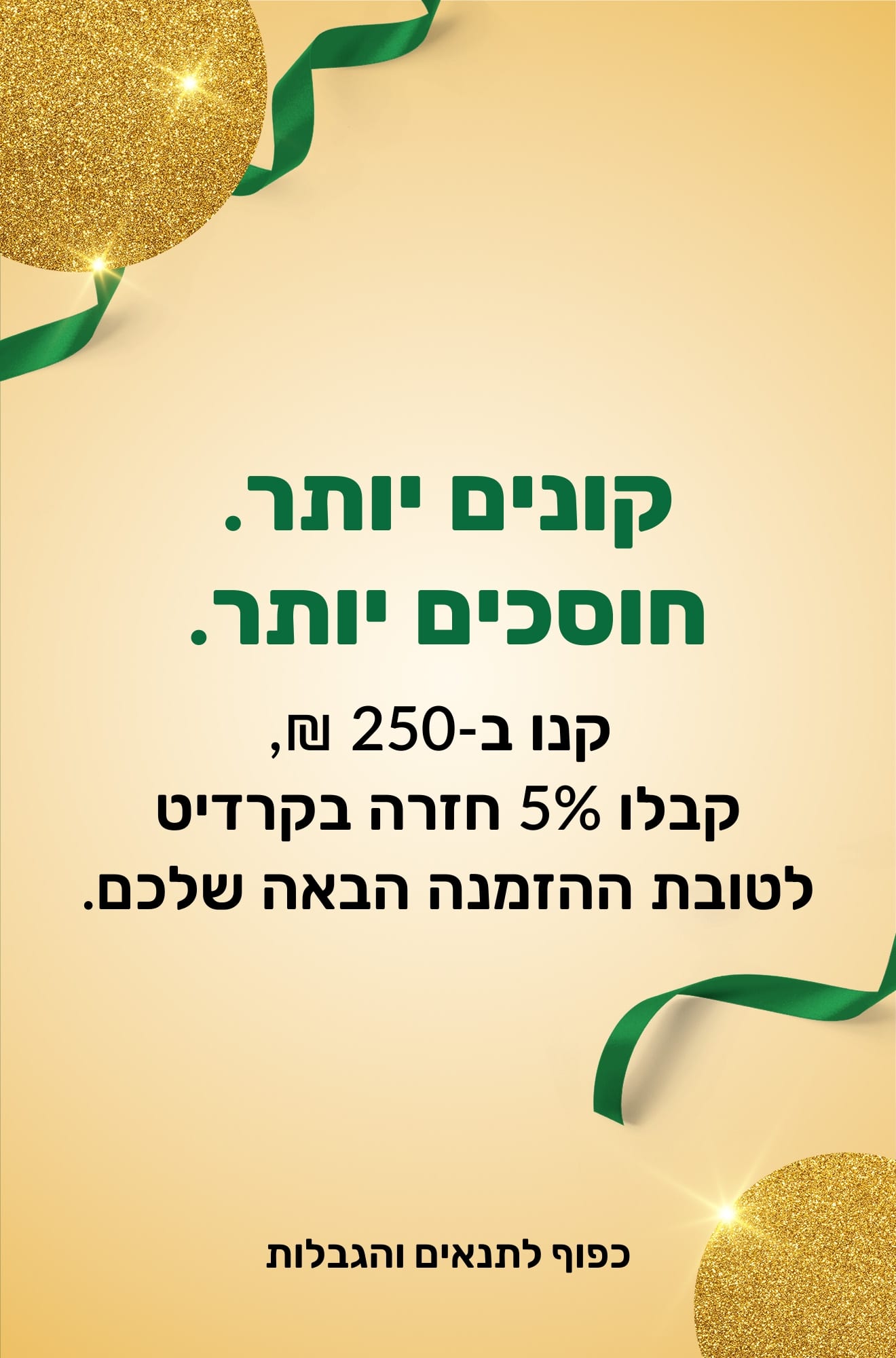 קונים יותר, חוסכים יותר. קנו ב-250 ₪, קבלו 5% חזרה בקרדיט לטובת ההזמנה הבאה שלכם.