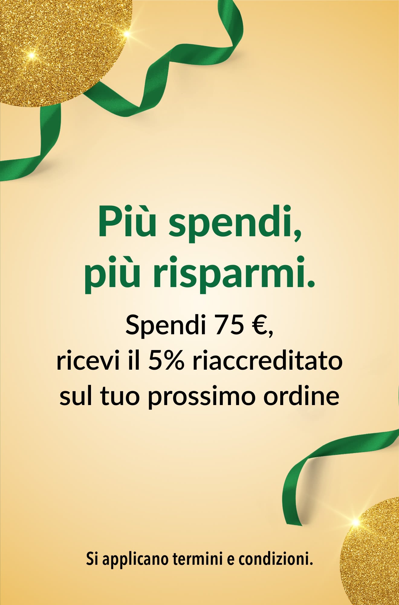 Più spendi, più risparmi. Spendi 75 €, ricevi il 5% riaccreditato sul tuo prossimo ordine.