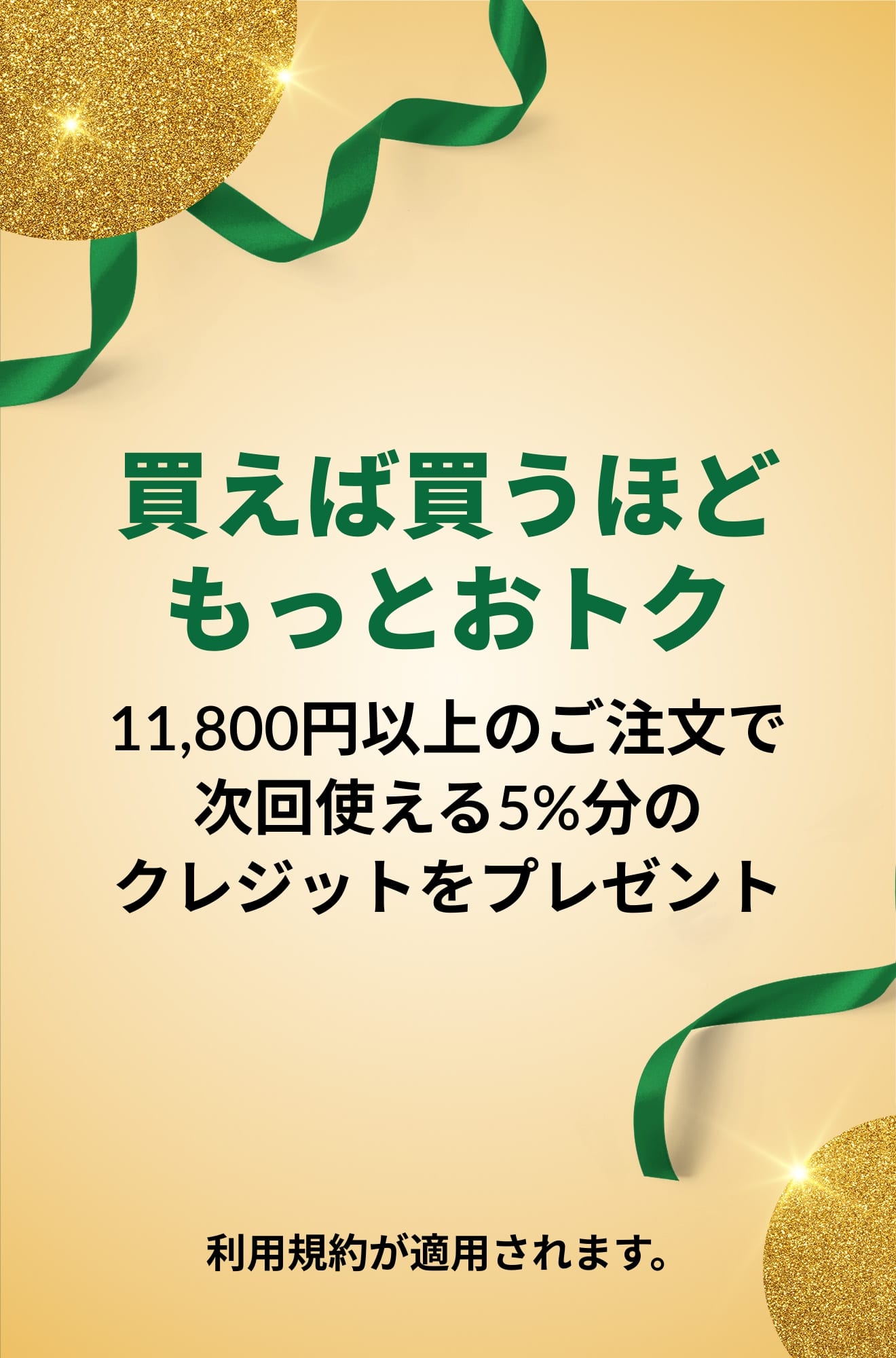 買えば買うほど、もっとおトク。11,800円以上のご注文で、次回使える5%分のクレジットをプレゼント。