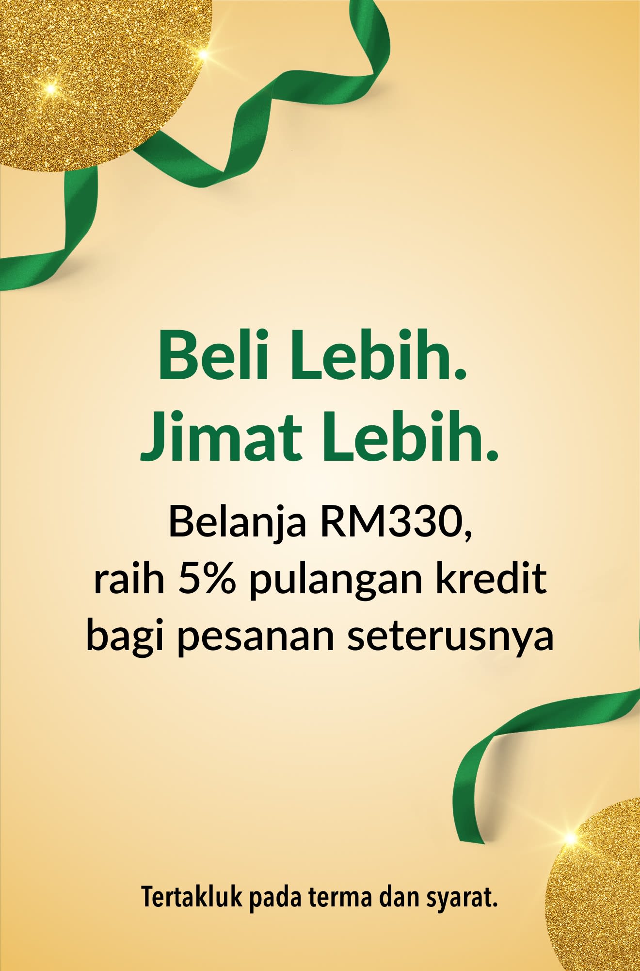 More Shopping. More Saving. Spend MYR 330, get 5% credit back toward your next order.