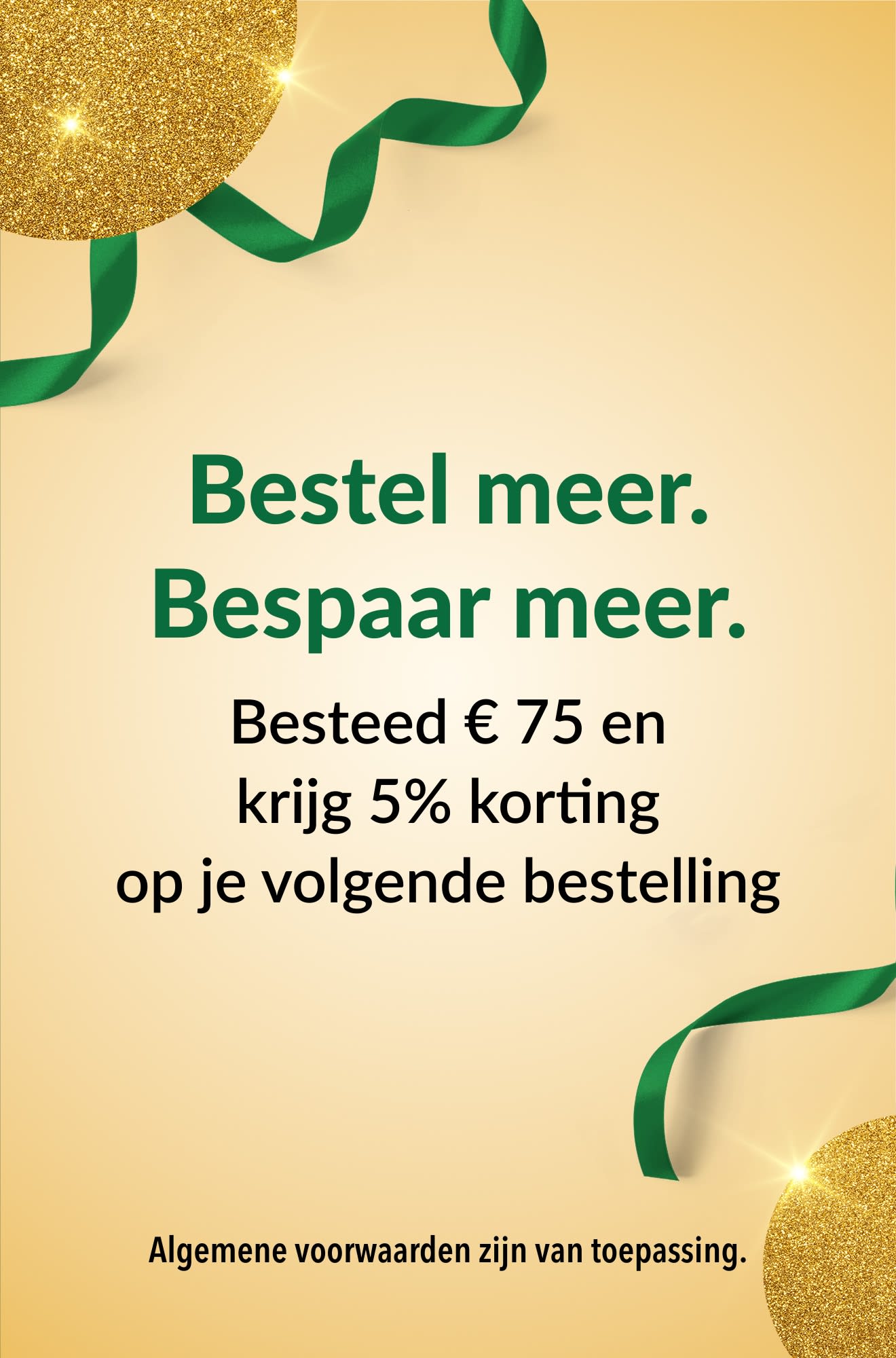 Bestel meer. Bespaar meer. Besteed € 75 en krijg 5% korting op je volgende bestelling.
