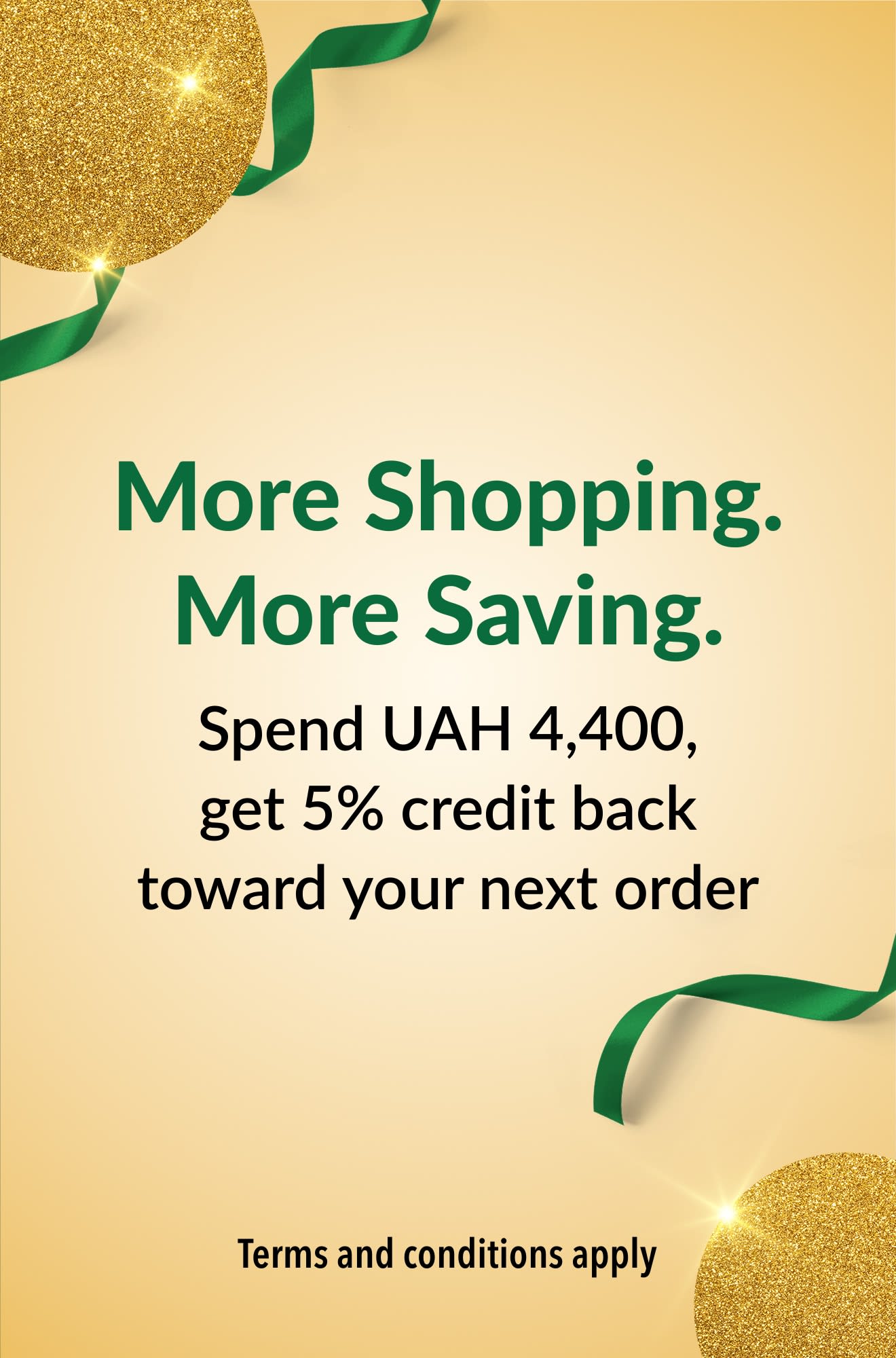 More Shopping. More Saving. Spend UAH 4,400, get 5% credit back toward your next order.