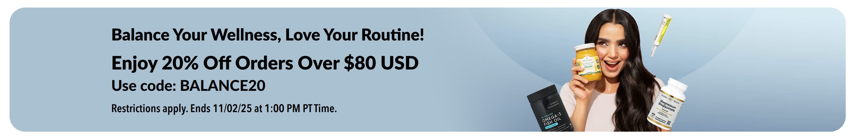 Balance Your Wellness, Love Your Routine! Enjoy 20% Off Orders Over $80 USD. Use Code: BALANCE20