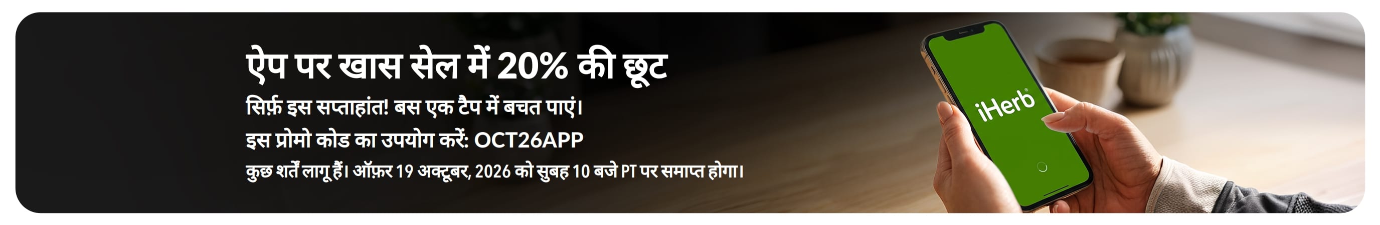 iHerb लोगो वाले स्मार्टफ़ोन के साथ ऐप पर खास सेल का बैनर। टेक्स्ट: “ऐप पर खास सेल में 20% की छूट। सिर्फ़ इस सप्ताहांत! बस एक टैप में बचत पाएं। कोड इस्तेमाल करें: OCT26APP”