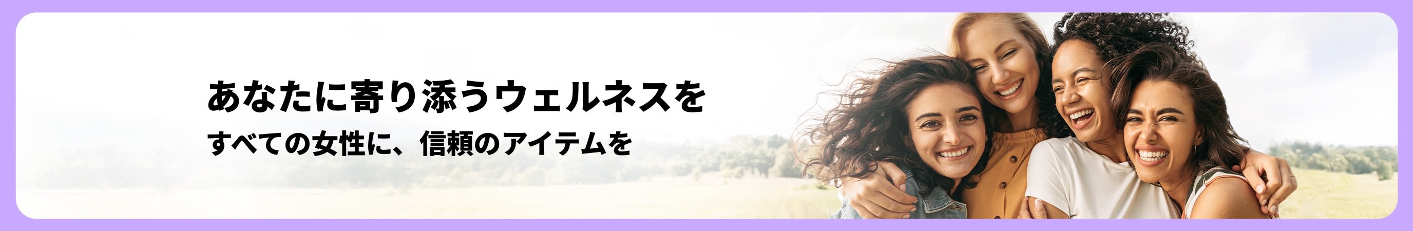 柔らかいナチュラルな背景に、屋外で笑顔の女性たちが抱き合っている。そばには、「あなたに寄り添うウェルネスを– すべての女性に、信頼のアイテムを」のヘッドラインが書かれたバナー。